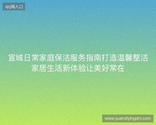 宣城日常家庭保洁服务指南打造温馨整洁家居生活新体验让美好常在